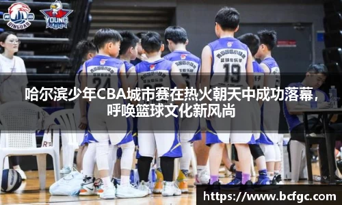 哈尔滨少年CBA城市赛在热火朝天中成功落幕，呼唤篮球文化新风尚